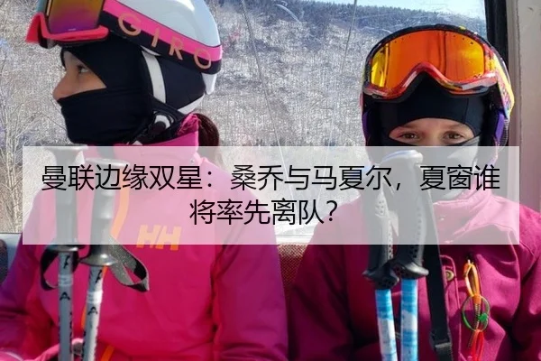 曼联边缘双星：桑乔与马夏尔，夏窗谁将率先离队？